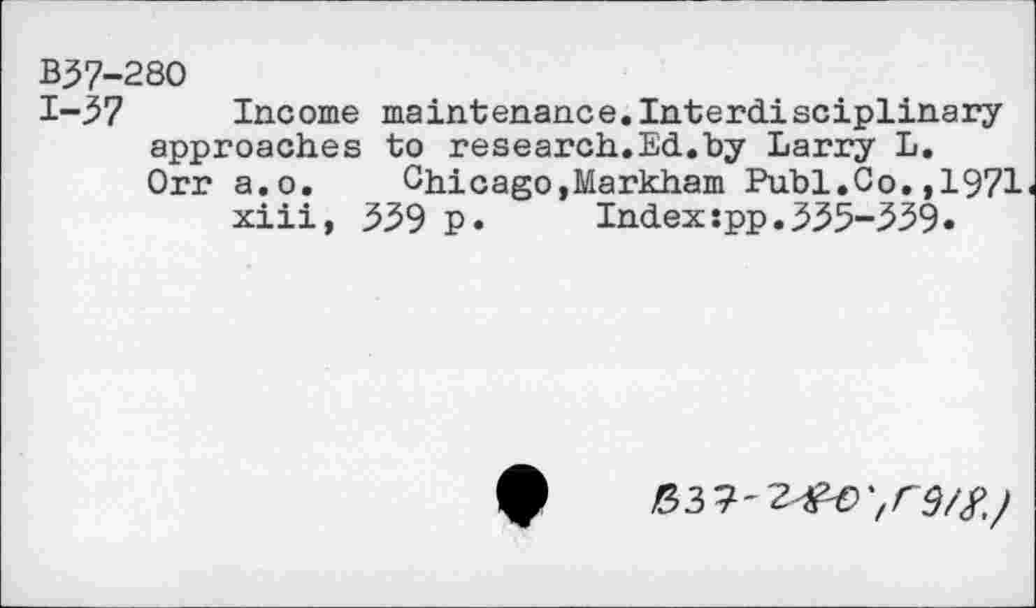 ﻿B37-280
1-3? Income maintenance.Interdisciplinary approaches to research.Ed.by Larry L.
Orr a.o. Chicago,Markham Publ.Co.,1971 xiii, 339 p.	Index:pp.335-339«
03 9-2^9